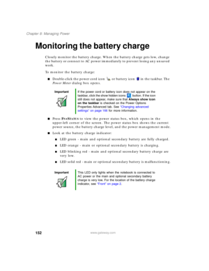 Page 162152
Chapter 8: Managing Power
www.gateway.com
Monitoring the battery charge
Closely monitor the battery charge. When the battery charge gets low, change 
the battery or connect to AC power immediately to prevent losing any unsaved 
work.
To monitor the battery charge:
■Double-click the power cord icon  or battery icon  in the taskbar. The 
Power Meter dialog box opens.
■Press FN+STATUS to view the power status box, which opens in the 
upper-left corner of the screen. The power status box shows the...