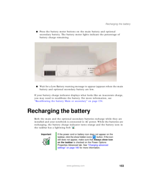 Page 163153
Recharging the battery
www.gateway.com
■Press the battery meter buttons on the main battery and optional 
secondary battery. The battery meter lights indicate the percentage of 
battery charge remaining.
■Wait for a Low Battery warning message to appear (appears when the main 
battery and optional secondary battery are low.
If your battery charge indicator displays what looks like an inaccurate charge, 
you may need to recalibrate the battery. For more information, see 
“Recalibrating the battery...