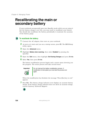 Page 164154
Chapter 8: Managing Power
www.gateway.com
Recalibrating the main or 
secondary battery
If your notebook unexpectedly goes into Standby mode while you are using it 
but the battery charge is not low, you may need to recalibrate your battery. 
You should also recalibrate the battery periodically to maintain the accuracy 
of the battery gauge.
To recalibrate the battery:
1Connect the AC adapter, then turn on your notebook.
2As soon as it starts and you see a startup screen, press F2. The BIOS Setup...