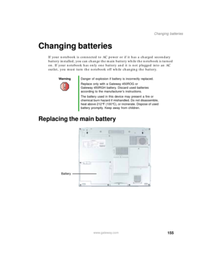 Page 165155
Changing batteries
www.gateway.com
Changing batteries
If your notebook is connected to AC power or if it has a charged secondary 
battery installed, you can change the main battery while the notebook is turned 
on. If your notebook has only one battery and it is not plugged into an AC 
outlet, you must turn the notebook off while changing the battery.
Replacing the main battery
WarningDanger of explosion if battery is incorrectly replaced.
Replace only with a Gateway 450ROG or 
Gateway 450RGH...