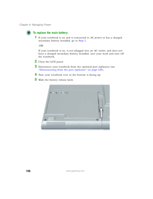 Page 166156
Chapter 8: Managing Power
www.gateway.com
To replace the main battery:
1If your notebook is on and is connected to AC power or has a charged 
secondary battery installed, go to Step 2.
-OR-
If your notebook is on, is not plugged into an AC outlet, and does not 
have a charged secondary battery installed, save your work and turn off 
the notebook.
2Close the LCD panel.
3Disconnect your notebook from the optional port replicator (see 
“Disconnecting from the port replicator” on page 249).
4Turn your...