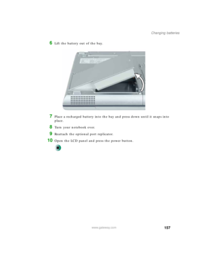 Page 167157
Changing batteries
www.gateway.com
6Lift the battery out of the bay.
7Place a recharged battery into the bay and press down until it snaps into 
place.
8Turn your notebook over.
9Reattach the optional port replicator.
10Open the LCD panel and press the power button. 