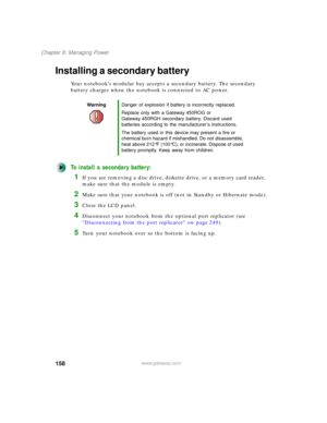 Page 168158
Chapter 8: Managing Power
www.gateway.com
Installing a secondary battery
Your notebook’s modular bay accepts a secondary battery. The secondary 
battery charges when the notebook is connected to AC power.
To install a secondary battery:
1If you are removing a disc drive, diskette drive, or a memory card reader, 
make sure that the module is empty.
2Make sure that your notebook is off (not in Standby or Hibernate mode).
3Close the LCD panel.
4Disconnect your notebook from the optional port replicator...