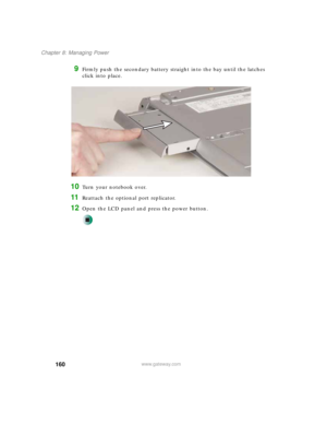 Page 170160
Chapter 8: Managing Power
www.gateway.com
9Firmly push the secondary battery straight into the bay until the latches 
click into place.
10Turn your notebook over.
11Reattach the optional port replicator.
12Open the LCD panel and press the power button. 