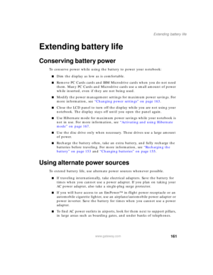 Page 171161
Extending battery life
www.gateway.com
Extending battery life
Conserving battery power
To conserve power while using the battery to power your notebook:
■Dim the display as low as is comfortable.
■Remove PC Cards cards and IBM Microdrive cards when you do not need 
them. Many PC Cards and Microdrive cards use a small amount of power 
while inserted, even if they are not being used.
■Modify the power management settings for maximum power savings. For 
more information, see “Changing power settings” on...