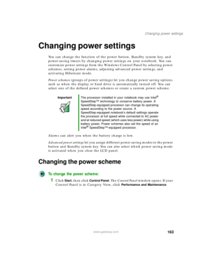 Page 173163
Changing power settings
www.gateway.com
Changing power settings
You can change the function of the power button, Standby system key, and 
power-saving timers by changing power settings on your notebook. You can 
customize power settings from the Windows Control Panel by selecting power 
schemes, setting power alarms, adjusting advanced power settings, and 
activating Hibernate mode.
Power schemes (groups of power settings) let you change power saving options 
such as when the display or hard drive is...
