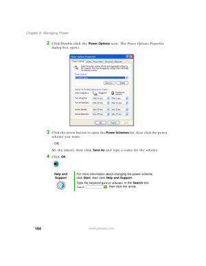 Page 174164
Chapter 8: Managing Power
www.gateway.com
2Click/Double-click the Power Options icon. The Power Options Properties 
dialog box opens.
3Click the arrow button to open the Power Schemes list, then click the power 
scheme you want.
- OR -
Set the timers, then click 
Save As and type a name for the scheme.
4Click OK.
Help and 
SupportFor more information about changing the power scheme, 
click Start, then click Help and Support.
Type the keyword power scheme in the Search box 
, then click the arrow. 