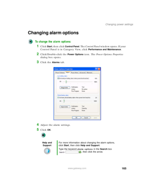 Page 175165
Changing power settings
www.gateway.com
Changing alarm options
To change the alarm options:
1Click Start, then click Control Panel. The Control Panel window opens. If your 
Control Panel is in Category View, click 
Performance and Maintenance.
2Click/Double-click the Power Options icon. The Power Options Properties 
dialog box opens.
3Click the Alarms tab.
4Adjust the alarm settings.
5Click OK.
Help and 
SupportFor more information about changing the alarm options, 
click Start, then click Help and...