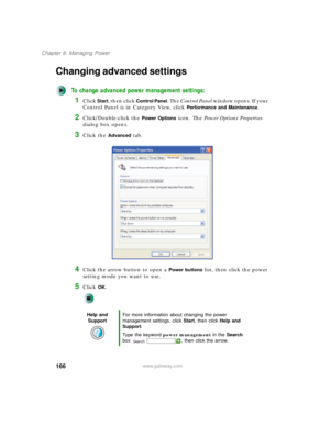 Page 176166
Chapter 8: Managing Power
www.gateway.com
Changing advanced settings
To change advanced power management settings:
1Click Start, then click Control Panel. The Control Panel window opens. If your 
Control Panel is in Category View, click 
Performance and Maintenance.
2Click/Double-click the Power Options icon. The Power Options Properties 
dialog box opens.
3Click the Advanced tab.
4Click the arrow button to open a Power buttons list, then click the power 
setting mode you want to use.
5Click OK.
Help...