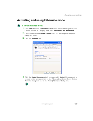 Page 177167
Changing power settings
www.gateway.com
Activating and using Hibernate mode
To activate Hibernate mode:
1Click Start, then click Control Panel. The Control Panel window opens. If your 
Control Panel is in Category View, click 
Performance and Maintenance.
2Click/Double-click the Power Options icon. The Power Options Properties 
dialog box opens.
3Click the Hibernate tab.
4Click the Enable hibernation check box, then click Apply. Hibernate mode is 
now an option you can select on the Advanced tab in...