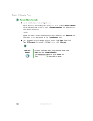 Page 178168
Chapter 8: Managing Power
www.gateway.com
To use Hibernate mode:
■As an automatic power savings mode:
Open the Power Options Properties dialog box, then click the 
Power Schemes 
tab. Click the arrow button to open a 
System hibernates list, then click the 
time you want to use.
- OR -
Open the Power Options Properties dialog box, then click the 
Advanced tab. 
Hibernate is now an option in the 
Power buttons lists.
■As a manually-selected power savings mode, click Start, then click 
Tu r n O f f C o...