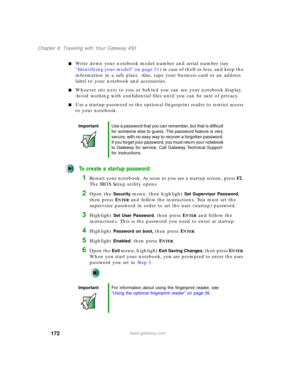 Page 182172
Chapter 9: Traveling with Your Gateway 450
www.gateway.com
■Write down your notebook model number and serial number (see 
“Identifying your model” on page 11) in case of theft or loss, and keep the 
information in a safe place. Also, tape your business card or an address 
label to your notebook and accessories.
■Whoever sits next to you or behind you can see your notebook display. 
Avoid working with confidential files until you can be sure of privacy.
■Use a startup password or the optional...