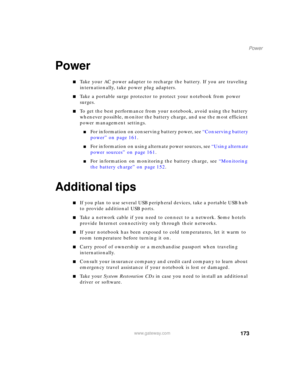 Page 183173
Power
www.gateway.com
Power
■Take your AC power adapter to recharge the battery. If you are traveling 
internationally, take power plug adapters.
■Take a portable surge protector to protect your notebook from power 
surges.
■To get the best performance from your notebook, avoid using the battery 
whenever possible, monitor the battery charge, and use the most efficient 
power management settings.
■For information on conserving battery power, see “Conserving battery 
power” on page 161.
■For...
