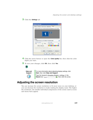 Page 187177
Adjusting the screen and desktop settings
www.gateway.com
3Click the Settings tab.
4Click the arrow button to open the Color quality list, then click the color 
depth you want.
5To save your changes, click OK, then click Ye s.
Adjusting the screen resolution
You can increase the screen resolution to fit more icons on your desktop, or 
you can decrease the resolution to make reading the display easier. The higher 
the resolution, the smaller individual components of the screen (such as icons 
and menu...