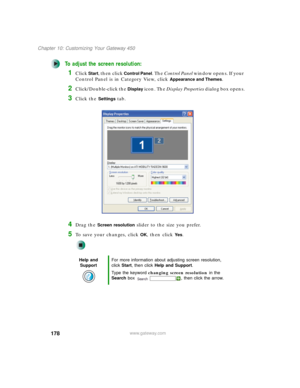 Page 188178
Chapter 10: Customizing Your Gateway 450
www.gateway.com
To adjust the screen resolution:
1Click Start, then click Control Panel. The Control Panel window opens. If your 
Control Panel is in Category View, click 
Appearance and Themes.
2Click/Double-click the Display icon. The Display Properties dialog box opens.
3Click the Settings tab.
4Drag the Screen resolution slider to the size you prefer.
5To save your changes, click OK, then click Ye s.
Help and 
SupportFor more information about adjusting...