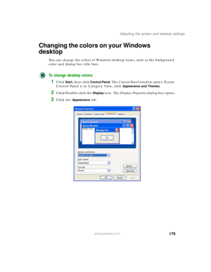 Page 189179
Adjusting the screen and desktop settings
www.gateway.com
Changing the colors on your Windows 
desktop
You can change the colors of Windows desktop items, such as the background 
color and dialog box title bars.
To change desktop colors:
1Click Start, then click Control Panel. The Control Panel window opens. If your 
Control Panel is in Category View, click 
Appearance and Themes.
2Click/Double-click the Display icon. The Display Properties dialog box opens.
3Click the Appearance tab. 