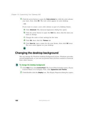 Page 190180
Chapter 10: Customizing Your Gateway 450
www.gateway.com
4Click the arrow button to open the Color scheme list, click the color scheme 
you want, then click 
OK. The new colors appear on your desktop.
- OR -
If you want to create a new color scheme as part of a desktop theme:
aClick Advanced. The Advanced Appearance dialog box opens.
bClick the arrow button to open the Item list, then click the item you 
want to change.
cChange the color or font settings for the item.
dClick OK, then click the Themes...
