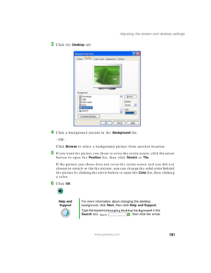 Page 191181
Adjusting the screen and desktop settings
www.gateway.com
3Click the Desktop tab.
4Click a background picture in the Background list.
- OR -
Click 
Browse to select a background picture from another location.
5If you want the picture you chose to cover the entire screen, click the arrow 
button to open the 
Position list, then click Stretch or Tile.
If the picture you chose does not cover the entire screen and you did not 
choose to stretch or tile the picture, you can change the solid color behind...