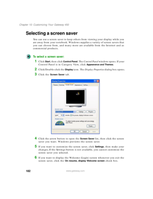 Page 192182
Chapter 10: Customizing Your Gateway 450
www.gateway.com
Selecting a screen saver
You can use a screen saver to keep others from viewing your display while you 
are away from your notebook. Windows supplies a variety of screen savers that 
you can choose from, and many more are available from the Internet and as 
commercial products.
To select a screen saver:
1Click Start, then click Control Panel. The Control Panel window opens. If your 
Control Panel is in Category View, click 
Appearance and...