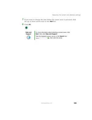 Page 193183
Adjusting the screen and desktop settings
www.gateway.com
7If you want to change the time before the screen saver is activated, click 
the up or down arrows next to the 
Wait box.
8Click OK.
Help and 
SupportFor more information about selecting a screen saver, click 
Start, then click Help and Support.
Type the keyword screen savers in the Search box 
, then click the arrow. 