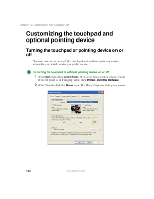 Page 194184
Chapter 10: Customizing Your Gateway 450
www.gateway.com
Customizing the touchpad and 
optional pointing device
Turning the touchpad or pointing device on or 
off
You can turn on or turn off the touchpad and optional pointing device, 
depending on which device you prefer to use.
To turning the touchpad or optional pointing device on or off:
1Click Start, then click Control Panel. The Control Panel window opens. If your 
Control Panel is in Category View, click 
Printers and Other Hardware....