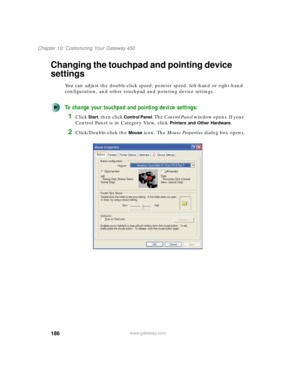 Page 196186
Chapter 10: Customizing Your Gateway 450
www.gateway.com
Changing the touchpad and pointing device 
settings
You can adjust the double-click speed, pointer speed, left-hand or right-hand 
configuration, and other touchpad and pointing device settings.
To change your touchpad and pointing device settings:
1Click Start, then click Control Panel. The Control Panel window opens. If your 
Control Panel is in Category View, click 
Printers and Other Hardware.
2Click/Double-click the Mouse icon. The Mouse...
