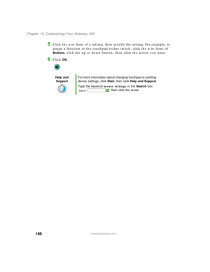 Page 198188
Chapter 10: Customizing Your Gateway 450
www.gateway.com
5Click the + in front of a setting, then modify the setting. For example, to 
assign a function to the touchpad rocker switch, click the 
+ in front of 
Buttons, click the up or down button, then click the action you want.
6Click OK.
Help and 
SupportFor more information about changing touchpad or pointing 
device settings, click Start, then click Help and Support.
Type the keyword mouse settings in the Search box 
, then click the arrow. 