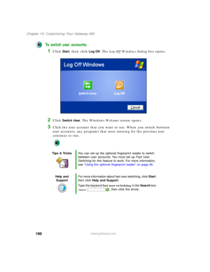 Page 200190
Chapter 10: Customizing Your Gateway 450
www.gateway.com
To switch user accounts:
1Click Start, then click Log Off. The Log Off Windows dialog box opens.
2Click Switch User. The Windows We l c o m e screen opens.
3Click the user account that you want to use. When you switch between 
user accounts, any programs that were running for the previous user 
continue to run.
Tips & TricksYou can set up the optional fingerprint reader to switch 
between user accounts. You must set up Fast User 
Switching for...