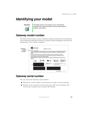 Page 2111
Identifying your model
www.gateway.com
Identifying your model
Gateway model number
The label on the bottom of your notebook contains information that identifies 
your notebook model and its features. Gateway Technical Support will need this 
information if you call for assistance.
Gateway serial number
You can locate the Gateway serial number:
■Printed on a white sticker on the bottom or back of your notebook.
■Printed on the customer invoice that came with your notebook. The 
invoice also contains...