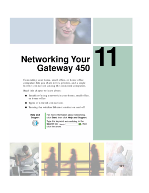 Page 20111
191
Networking Your
Gateway 450
Connecting your home, small office, or home office 
computers lets you share drives, printers, and a single 
Internet connection among the connected computers.
Read this chapter to learn about:
■Benefits of using a network in your home, small office, 
or home office
■Types of network connections
■Turning the wireless Ethernet emitter on and off
Help and 
SupportFor more information about networking, 
click Start, then click Help and Support.
Type the keyword networking...