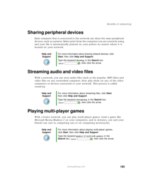 Page 203193
Benefits of networking
www.gateway.com
Sharing peripheral devices
Each computer that is connected to the network can share the same peripheral 
devices, such as a printer. Select print from the computer you are currently using 
and your file is automatically printed on your printer no matter where it is 
located on your network.
Streaming audio and video files
With a network, you can store audio files (such as the popular .MP3 files) and 
video files on any networked computer, then play them on any...