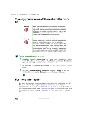 Page 206196
Chapter 11: Networking Your Gateway 450
www.gateway.com
Turning your wireless Ethernet emitter on or 
off
To turn wireless Ethernet on or off:
1Click Start, then click Control Panel. The Control Panel window opens. If your 
Control Panel is in Category View, click 
Network and Internet Connections. 
The Network and Internet Connections window opens.
2Click/Double-click Network Connections. The Network Connections window 
opens.
3Right-click Wireless Network Connection, then click Enable to turn on...