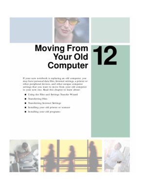 Page 20712
197
Moving From
Yo u r  O l d
Computer
If your new notebook is replacing an old computer, you 
may have personal data files, Internet settings, a printer or 
other peripheral devices, and other unique computer 
settings that you want to move from your old computer 
to your new one. Read this chapter to learn about:
■Using the Files and Settings Transfer Wizard
■Transferring Files
■Transferring Internet Settings
■Installing your old printer or scanner
■Installing your old programs 