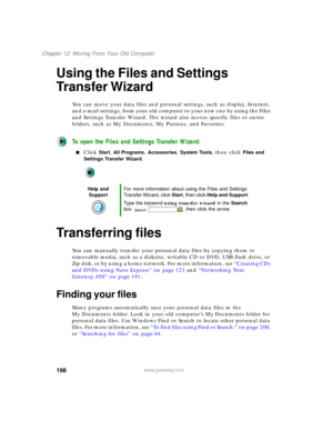 Page 208198
Chapter 12: Moving From Your Old Computer
www.gateway.com
Using the Files and Settings 
Transfer Wizard
You can move your data files and personal settings, such as display, Internet, 
and e-mail settings, from your old computer to your new one by using the Files 
and Settings Transfer Wizard. The wizard also moves specific files or entire 
folders, such as My Documents, My Pictures, and Favorites.
To open the Files and Settings Transfer Wizard:
■Click Start, All Programs, Accessories, System Tools,...