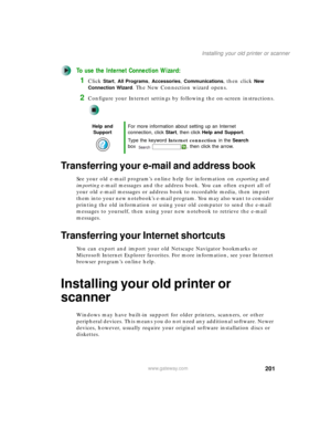Page 211201
Installing your old printer or scanner
www.gateway.com
To use the Internet Connection Wizard:
1Click Start, All Programs, Accessories, Communications, then click New 
Connection Wizard
. The New Connection wizard opens.
2Configure your Internet settings by following the on-screen instructions.
Transferring your e-mail and address book
See your old e-mail program’s online help for information on exporting and 
importing e-mail messages and the address book. You can often export all of 
your old e-mail...
