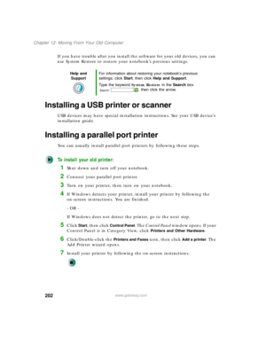 Page 212202
Chapter 12: Moving From Your Old Computer
www.gateway.com
If you have trouble after you install the software for your old devices, you can 
use System Restore to restore your notebook’s previous settings.
Installing a USB printer or scanner
USB devices may have special installation instructions. See your USB device’s 
installation guide.
Installing a parallel port printer
You can usually install parallel port printers by following these steps.
To install your old printer:
1Shut down and turn off your...