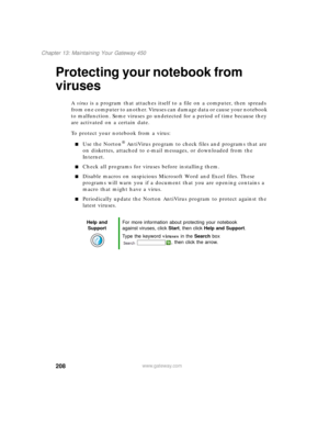 Page 218208
Chapter 13: Maintaining Your Gateway 450
www.gateway.com
Protecting your notebook from 
viruses
A virus is a program that attaches itself to a file on a computer, then spreads 
from one computer to another. Viruses can damage data or cause your notebook 
to malfunction. Some viruses go undetected for a period of time because they 
are activated on a certain date.
To protect your notebook from a virus:
■Use the Norton® AntiVirus program to check files and programs that are 
on diskettes, attached to...