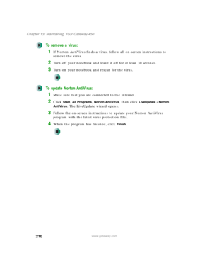 Page 220210
Chapter 13: Maintaining Your Gateway 450
www.gateway.com
To remove a virus:
1If Norton AntiVirus finds a virus, follow all on-screen instructions to 
remove the virus.
2Turn off your notebook and leave it off for at least 30 seconds.
3Turn on your notebook and rescan for the virus.
To update Norton AntiVirus:
1Make sure that you are connected to the Internet.
2Click Start, All Programs, Norton AntiVirus, then click LiveUpdate - Norton 
AntiVirus
. The LiveUpdate wizard opens.
3Follow the on-screen...