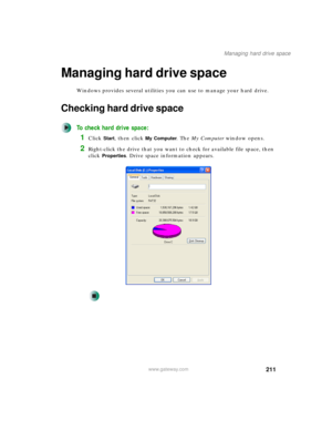 Page 221211
Managing hard drive space
www.gateway.com
Managing hard drive space
Windows provides several utilities you can use to manage your hard drive.
Checking hard drive space
To check hard drive space:
1Click Start, then click My Computer. The My Computer window opens.
2Right-click the drive that you want to check for available file space, then 
click 
Properties. Drive space information appears. 