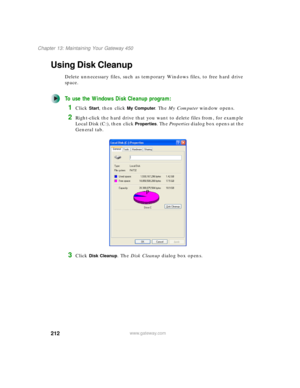 Page 222212
Chapter 13: Maintaining Your Gateway 450
www.gateway.com
Using Disk Cleanup
Delete unnecessary files, such as temporary Windows files, to free hard drive 
space.
To use the Windows Disk Cleanup program:
1Click Start, then click My Computer. The My Computer window opens.
2Right-click the hard drive that you want to delete files from, for example 
Local Disk (C:), then click 
Properties. The Properties dialog box opens at the 
General tab.
3Click Disk Cleanup. The Disk Cleanup dialog box opens.
 