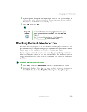 Page 223213
Managing hard drive space
www.gateway.com
4Make sure that the check box beside each file type you want to delete is 
selected. For more information about file types you can delete, read the 
descriptions in the Disk Cleanup dialog box.
5Click OK, then click Ye s.
Checking the hard drive for errors
The Error-checking program examines the hard drive for physical flaws and file 
and folder problems. This program corrects file and folder problems and marks 
flawed areas on the hard drive so Windows does...