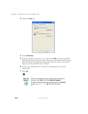 Page 224214
Chapter 13: Maintaining Your Gateway 450
www.gateway.com
3Click the Tools tab.
4Click Check Now.
5Click the options you want to use, then click Start. For help, press F1. 
Windows checks the drive for errors. This process may take several minutes. 
After Windows has finished checking the drive for errors, it provides a 
summary of the problems that it found.
6Correct any problems that are found by following the on-screen 
instructions.
7Click OK.
Help and 
SupportFor more information about checking...