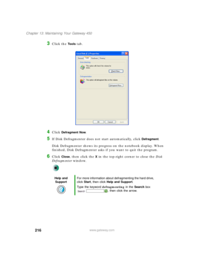 Page 226216
Chapter 13: Maintaining Your Gateway 450
www.gateway.com
3Click the Tools tab.
4Click Defragment Now.
5If Disk Defragmenter does not start automatically, click Defragment.
Disk Defragmenter shows its progress on the notebook display. When 
finished, Disk Defragmenter asks if you want to quit the program.
6Click Close, then click the X in the top-right corner to close the Disk 
Defragmenter window.
Help and 
SupportFor more information about defragmenting the hard drive, 
click Start, then click Help...