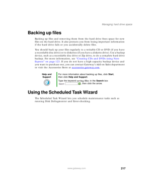 Page 227217
Managing hard drive space
www.gateway.com
Backing up files
Backing up files and removing them from the hard drive frees space for new 
files on the hard drive. It also protects you from losing important information 
if the hard drive fails or you accidentally delete files.
You should back up your files regularly to a writable CD or DVD (if you have 
a recordable disc drive) or to diskettes (if you have a diskette drive). Use a backup 
device, such as a recordable disc drive or Zip drive, to do a...