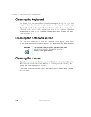 Page 230220
Chapter 13: Maintaining Your Gateway 450
www.gateway.com
Cleaning the keyboard
You should clean the keyboard occasionally by using an aerosol can of air with 
a narrow, straw-like extension to remove dust and lint trapped under the keys.
If you spill liquid on the keyboard, turn off your notebook and turn your 
notebook upside down. Let the liquid drain, then let the keyboard dry before 
trying to use it again. If the keyboard does not work after it dries, you may 
need to replace it.
Cleaning the...