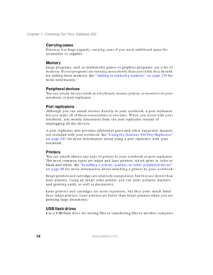 Page 2414
Chapter 1: Checking Out Your Gateway 450
www.gateway.com
Carrying cases
Gateway has large-capacity carrying cases if you need additional space for 
accessories or supplies.
Memory
Large programs, such as multimedia games or graphics programs, use a lot of 
memory. If your programs are running more slowly than you think they should, 
try adding more memory. See “Adding or replacing memory” on page 235 for 
more information.
Peripheral devices
You can attach devices (such as a keyboard, mouse, printer,...