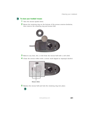Page 231221
Cleaning your notebook
www.gateway.com
To clean your trackball mouse:
1Turn the mouse upside down.
2Rotate the retaining ring on the bottom of the mouse counter-clockwise, 
then remove the retaining ring and mouse ball.
3Remove any dust, lint, or dirt from the mouse ball with a soft cloth.
4Clean the mouse rollers with a cotton swab dipped in isopropyl alcohol.
5Replace the mouse ball and lock the retaining ring into place.
Mouse rollers 