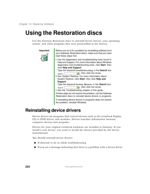Page 234224
Chapter 14: Restoring Software
www.gateway.com
Using the Restoration discs
Use the Gateway Restoration discs to reinstall device drivers, your operating 
system, and other programs that were preinstalled at the factory.
Reinstalling device drivers
Device drivers are programs that control devices such as the notebook display, 
CD or DVD drives, and modems. Drivers translate information between 
computer devices and programs.
Drivers for your original notebook hardware are installed at Gateway. If you...