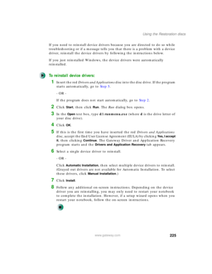 Page 235225
Using the Restoration discs
www.gateway.com
If you need to reinstall device drivers because you are directed to do so while 
troubleshooting or if a message tells you that there is a problem with a device 
driver, reinstall the device drivers by following the instructions below.
If you just reinstalled Windows, the device drivers were automatically 
reinstalled.
To reinstall device drivers:
1Insert the red Drivers and Applications disc into the disc drive. If the program 
starts automatically, go to...