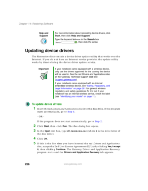 Page 236226
Chapter 14: Restoring Software
www.gateway.com
Updating device drivers
The Restoration discs contain a device driver update utility that works over the 
Internet. If you do not have an Internet service provider, the update utility 
works by direct-dialing the device driver update service.
To update device drivers:
1Insert the red Drivers and Applications disc into the disc drive. If the program 
starts automatically, go to Step 5.
- OR -
If the program does not start automatically, go to Step 2....